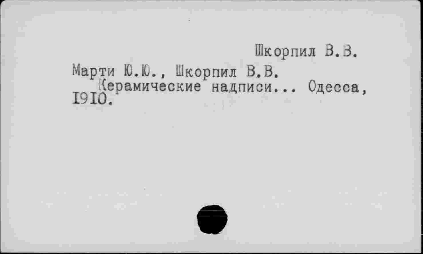 ﻿Шкорпил ß.ß.
Марти Ю.Ю., Шкорпил ß.ß.
Керамические надписи...
І9ІО/
Одесса,